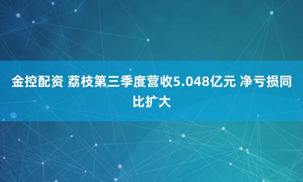 金控配资 荔枝第三季度营收5.048亿元 净亏损同比扩大