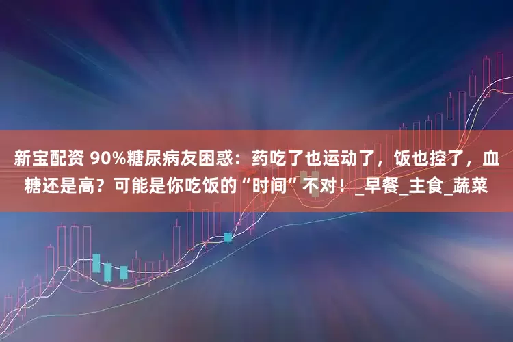 新宝配资 90%糖尿病友困惑：药吃了也运动了，饭也控了，血糖还是高？可能是你吃饭的“时间”不对！_早餐_主食_蔬菜
