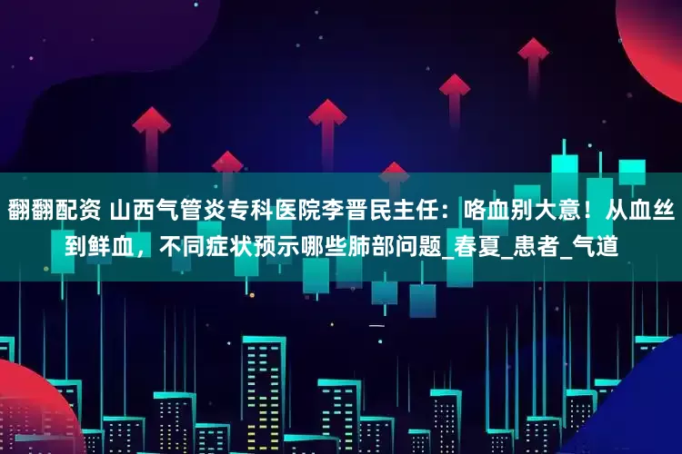 翻翻配资 山西气管炎专科医院李晋民主任：咯血别大意！从血丝到鲜血，不同症状预示哪些肺部问题_春夏_患者_气道