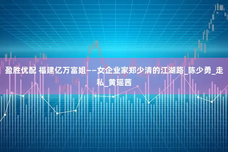 盈胜优配 福建亿万富姐——女企业家郑少清的江湖路_陈少勇_走私_黄瑶茜