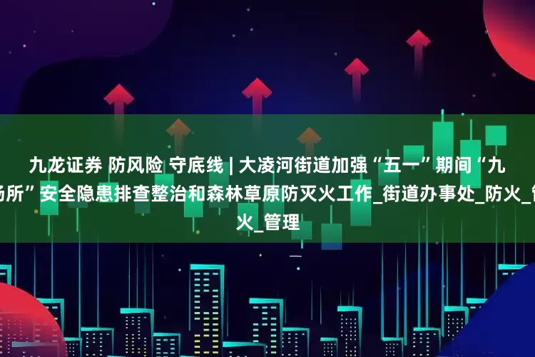 九龙证券 防风险 守底线 | 大凌河街道加强“五一”期间“九小场所”安全隐患排查整治和森林草原防灭火工作_街道办事处_防火_管理