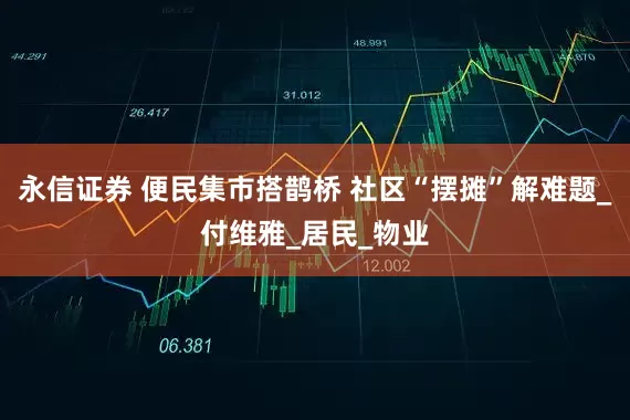 永信证券 便民集市搭鹊桥 社区“摆摊”解难题_付维雅_居民_物业