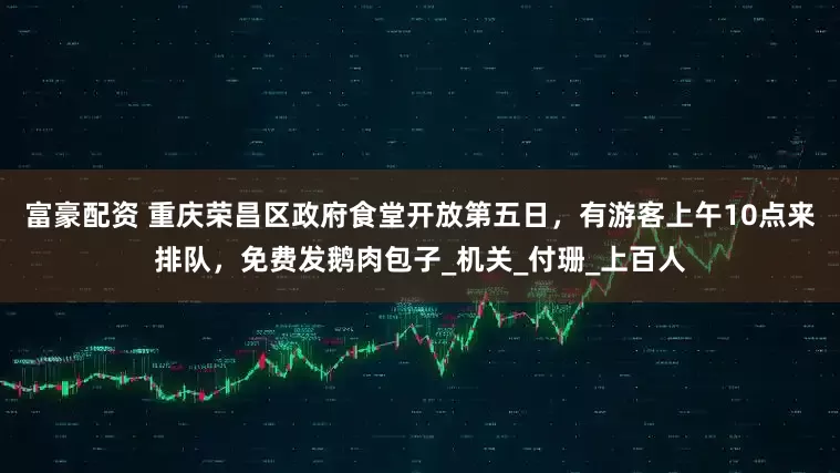 富豪配资 重庆荣昌区政府食堂开放第五日，有游客上午10点来排队，免费发鹅肉包子_机关_付珊_上百人