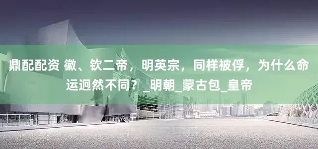 鼎配配资 徽、钦二帝，明英宗，同样被俘，为什么命运迥然不同？_明朝_蒙古包_皇帝