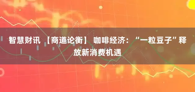 智慧财讯 【商道论衡】 咖啡经济：“一粒豆子”释放新消费机遇