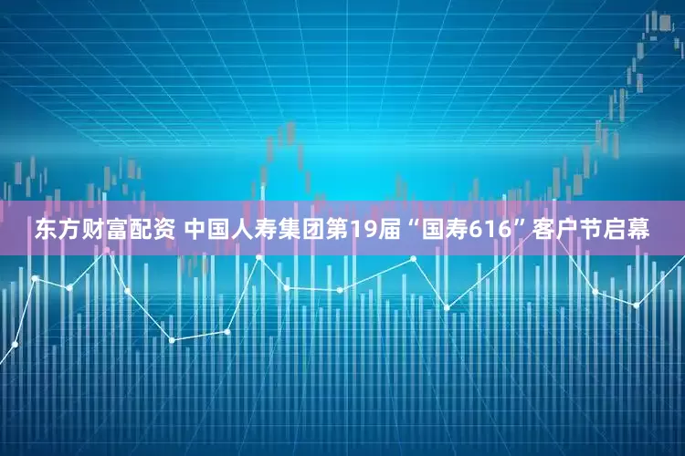 东方财富配资 中国人寿集团第19届“国寿616”客户节启幕