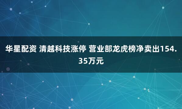 华星配资 清越科技涨停 营业部龙虎榜净卖出154.35万元