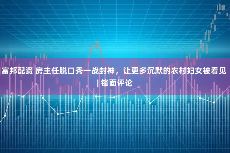 富邦配资 房主任脱口秀一战封神，让更多沉默的农村妇女被看见 | 锋面评论