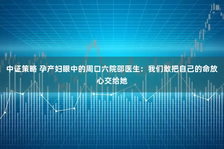中证策略 孕产妇眼中的周口六院邵医生：我们敢把自己的命放心交给她