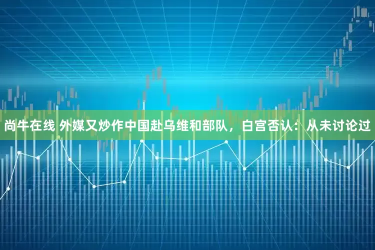 尚牛在线 外媒又炒作中国赴乌维和部队，白宫否认：从未讨论过