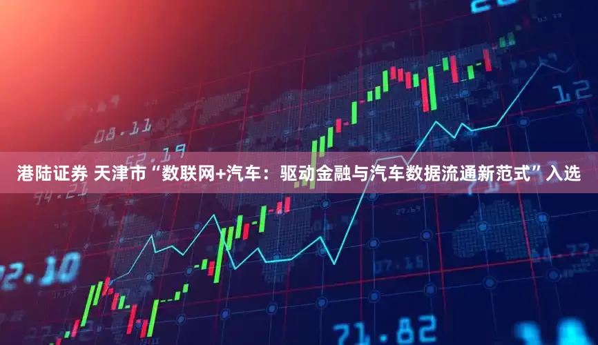 港陆证券 天津市“数联网+汽车：驱动金融与汽车数据流通新范式”入选