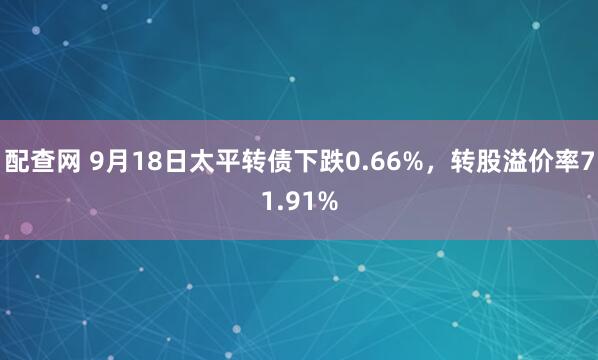 配查网 9月18日太平转债下跌0.66%，转股溢价率71.91%