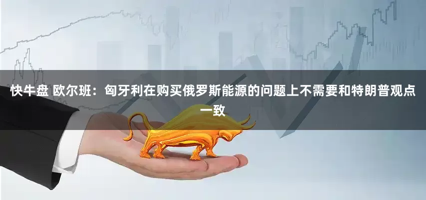 快牛盘 欧尔班：匈牙利在购买俄罗斯能源的问题上不需要和特朗普观点一致