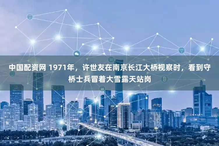 中国配资网 1971年，许世友在南京长江大桥视察时，看到守桥士兵冒着大雪露天站岗
